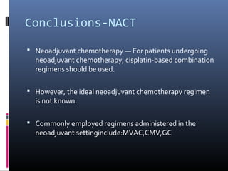 Conclusions-NACT
 Neoadjuvant chemotherapy — For patients undergoing
neoadjuvant chemotherapy, cisplatin-based combination
regimens should be used.
 However, the ideal neoadjuvant chemotherapy regimen
is not known.
 Commonly employed regimens administered in the
neoadjuvant settinginclude:MVAC,CMV,GC
 