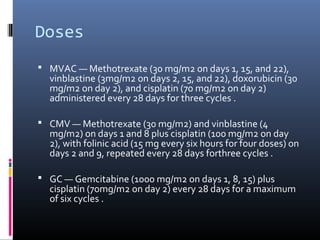 Doses
 MVAC — Methotrexate (30 mg/m2 on days 1, 15, and 22),
vinblastine (3mg/m2 on days 2, 15, and 22), doxorubicin (30
mg/m2 on day 2), and cisplatin (70 mg/m2 on day 2)
administered every 28 days for three cycles .
 CMV — Methotrexate (30 mg/m2) and vinblastine (4
mg/m2) on days 1 and 8 plus cisplatin (100 mg/m2 on day
2), with folinic acid (15 mg every six hours for four doses) on
days 2 and 9, repeated every 28 days forthree cycles .
 GC — Gemcitabine (1000 mg/m2 on days 1, 8, 15) plus
cisplatin (70mg/m2 on day 2) every 28 days for a maximum
of six cycles .
 