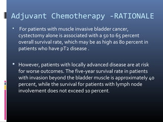 Adjuvant Chemotherapy -RATIONALE
 For patients with muscle invasive bladder cancer,
cystectomy alone is associated with a 50 to 65 percent
overall survival rate, which may be as high as 80 percent in
patients who have pT2 disease .
 However, patients with locally advanced disease are at risk
for worse outcomes. The five-year survival rate in patients
with invasion beyond the bladder muscle is approximately 40
percent, while the survival for patients with lymph node
involvement does not exceed 10 percent.
 