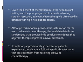  Given the benefit of chemotherapy in the neoadjuvant
setting and the poor prognosis of patients following
surgical resection, adjuvant chemotherapy is often used in
patients with high-risk bladder cancer.
 Although this rationale provides the justification for the
use of adjuvant chemotherapy, the available data from
randomized trials provide little conclusive evidence that
adjuvant therapy improves survival outcomes.
 In addition, approximately 30 percent of patients
experience complications following radical cystectomy
that preclude them from receiving adjuvant
chemotherapy .
 
