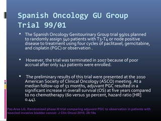 Spanish Oncology GU Group
Trial 99/01
 The Spanish Oncology Genitourinary Group trial 99/01 planned
to randomly assign 340 patients with T3-T4 or node positive
disease to treatment using four cycles of paclitaxel, gemcitabine,
and cisplatin (PGC) or observation .
 However, the trial was terminated in 2007 because of poor
accrual after only 142 patients were enrolled.
 The preliminary results of this trial were presented at the 2010
American Society of Clinical Oncology (ASCO) meeting. At a
median follow-up of 51 months, adjuvant PGC resulted in a
significant increase in overall survival (OS) at five years compared
to no chemotherapy (60 versus 30 percent, hazard ratio [HR]
0.44).
Paz-Ares LG, Randomized phase III trial comparing adjuvant PGC to observation in patients with
resected invasive bladder cancer: J Clin Oncol 2010; 28:18s
 