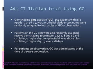 Adj CT-Italian trial-Using GC
 Gemcitabine plus cisplatin (GC) -194 patients with pT2
(grade 3) or pT3-4, N0-2 urothelial bladder carcinoma were
randomly assigned to four cycles of GC or observation.
 Patients on the GC arm were also randomly assigned
receive gemcitabine 1000 mg/m2
days 1, 8 and 15 and
cisplatin 70 mg/m2
day 2 or gemcitabine as above plus
cisplatin 70 mg/m2
day 15, every 28 days .
 For patients on observation, GC was administered at the
time of disease progression.
Cognetti F, Adjuvant chemotherapy with GCversus chemotherapy at relapse in patients with muscle-invasive bladder
cancer submitted to radical cystectomy: an Italian, multicenter, randomized phase III trial. Ann Oncol 2012; 23:695
 