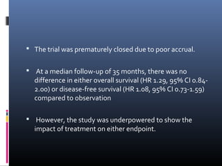  The trial was prematurely closed due to poor accrual.
 At a median follow-up of 35 months, there was no
difference in either overall survival (HR 1.29, 95% CI 0.84-
2.00) or disease-free survival (HR 1.08, 95% CI 0.73-1.59)
compared to observation
 However, the study was underpowered to show the
impact of treatment on either endpoint.
 