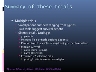 Summary of these trials
 Multiple trials
 Small patient numbers ranging from 49-102
 Two trials suggest survival benefit
 Skinner et al. J Urol 1991
 91 patients
 Included T3-4 or node positive patients
 Randomized to 4 cycles of cis/doxo/cyclo or observation
 Median survival
 4.3 yrs chemo p=0.006
 2.4 yrs observation
 Criticized - ? selection bias:
 91 of 498 patients screened were eligible
Skinner DG et al, J Urol. 1991 Mar;145(3):459-64
 