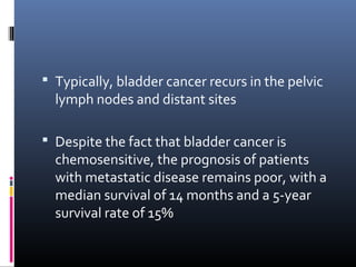  Typically, bladder cancer recurs in the pelvic
lymph nodes and distant sites
 Despite the fact that bladder cancer is
chemosensitive, the prognosis of patients
with metastatic disease remains poor, with a
median survival of 14 months and a 5-year
survival rate of 15%
 