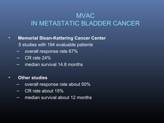 MVAC
IN METASTATIC BLADDER CANCER
• Memorial Sloan-Kettering Cancer Center
5 studies with 194 evaluable patients
– overall response rate 67%
– CR rate 24%
– median survival 14.8 months
• Other studies
– overall response rate about 50%
– CR rate about 15%
– median survival about 12 months
 