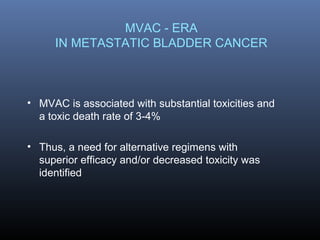 MVAC - ERA
IN METASTATIC BLADDER CANCER
• MVAC is associated with substantial toxicities and
a toxic death rate of 3-4%
• Thus, a need for alternative regimens with
superior efficacy and/or decreased toxicity was
identified
 
