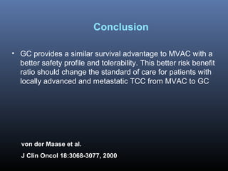 • GC provides a similar survival advantage to MVAC with a
better safety profile and tolerability. This better risk benefit
ratio should change the standard of care for patients with
locally advanced and metastatic TCC from MVAC to GC
Conclusion
von der Maase et al.
J Clin Oncol 18:3068-3077, 2000
 