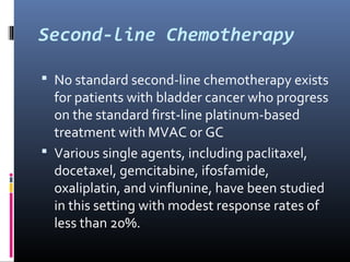 Second-line Chemotherapy
 No standard second-line chemotherapy exists
for patients with bladder cancer who progress
on the standard first-line platinum-based
treatment with MVAC or GC
 Various single agents, including paclitaxel,
docetaxel, gemcitabine, ifosfamide,
oxaliplatin, and vinflunine, have been studied
in this setting with modest response rates of
less than 20%.
 