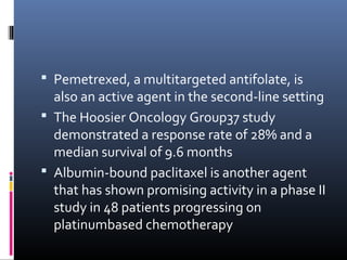  Pemetrexed, a multitargeted antifolate, is
also an active agent in the second-line setting
 The Hoosier Oncology Group37 study
demonstrated a response rate of 28% and a
median survival of 9.6 months
 Albumin-bound paclitaxel is another agent
that has shown promising activity in a phase II
study in 48 patients progressing on
platinumbased chemotherapy
 