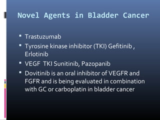 Novel Agents in Bladder Cancer
 Trastuzumab
 Tyrosine kinase inhibitor (TKI) Gefitinib ,
Erlotinib
 VEGF TKI Sunitinib, Pazopanib
 Dovitinib is an oral inhibitor of VEGFR and
FGFR and is being evaluated in combination
with GC or carboplatin in bladder cancer
 
