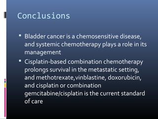 Conclusions
 Bladder cancer is a chemosensitive disease,
and systemic chemotherapy plays a role in its
management
 Cisplatin-based combination chemotherapy
prolongs survival in the metastatic setting,
and methotrexate,vinblastine, doxorubicin,
and cisplatin or combination
gemcitabine/cisplatin is the current standard
of care
 