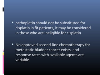  carboplatin should not be substituted for
cisplatin in fit patients, it may be considered
in those who are ineligible for cisplatin
 No approved second-line chemotherapy for
metastatic bladder cancer exists, and
response rates with available agents are
variable
 