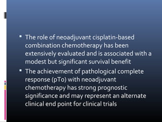  The role of neoadjuvant cisplatin-based
combination chemotherapy has been
extensively evaluated and is associated with a
modest but significant survival benefit
 The achievement of pathological complete
response (pT0) with neoadjuvant
chemotherapy has strong prognostic
significance and may represent an alternate
clinical end point for clinical trials
 