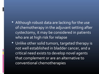  Although robust data are lacking for the use
of chemotherapy in the adjuvant setting after
cystectomy, it may be considered in patients
who are at high risk for relapse
 Unlike other solid tumors, targeted therapy is
not well established in bladder cancer, and a
critical need exists to develop novel agents
that complement or are an alternative to
conventional chemotherapies
 