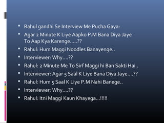  Rahul gandhi Se Interview Me Pucha Gaya:
 Agar 2 Minute K Liye Aapko P.M Bana Diya Jaye
To Aap Kya Karenge…..??
 Rahul: Hum Maggi Noodles Banayenge..
 Interviewer: Why….??
 Rahul: 2 Minute Me To Sirf Maggi hi Ban Sakti Hai..
 Interviewer: Agar 5 Saal K Liye Bana Diya Jaye….??
 Rahul: Hum 5 Saal K Liye P.M Nahi Banege..
 Interviewer: Why….??
 Rahul: Itni Maggi Kaun Khayega…!!!!!
 