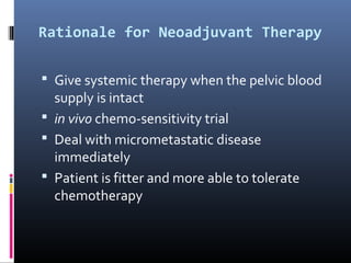 Rationale for Neoadjuvant Therapy
 Give systemic therapy when the pelvic blood
supply is intact
 in vivo chemo-sensitivity trial
 Deal with micrometastatic disease
immediately
 Patient is fitter and more able to tolerate
chemotherapy
 