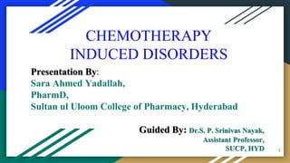 CHEMOTHERAPY
INDUCED DISORDERS
Presentation By:
Sara Ahmed Yadallah,
PharmD,
Sultan ul Uloom College of Pharmacy, Hyderabad
Guided By: Dr.S. P. Srinivas Nayak,
Assistant Professor,
SUCP, HYD 1
 