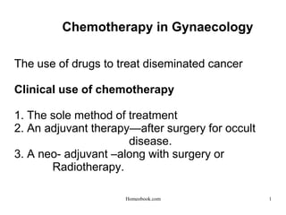 Chemotherapy in Gynaecology
The use of drugs to treat diseminated cancer
Clinical use of chemotherapy
1. The sole method of treatment
2. An adjuvant therapy—after surgery for occult
disease.
3. A neo- adjuvant –along with surgery or
Radiotherapy.
1
Homeobook.com
 