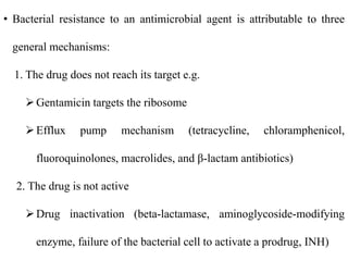• Bacterial resistance to an antimicrobial agent is attributable to three
general mechanisms:
1. The drug does not reach its target e.g.
Gentamicin targets the ribosome
Efflux pump mechanism (tetracycline, chloramphenicol,
fluoroquinolones, macrolides, and β-lactam antibiotics)
2. The drug is not active
Drug inactivation (beta-lactamase, aminoglycoside-modifying
enzyme, failure of the bacterial cell to activate a prodrug, INH)
 