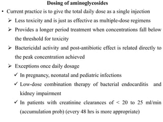 Dosing of aminoglycosides
• Current practice is to give the total daily dose as a single injection
 Less toxicity and is just as effective as multiple-dose regimens
 Provides a longer period treatment when concentrations fall below
the threshold for toxicity
 Bactericidal activity and post-antibiotic effect is related directly to
the peak concentration achieved
 Exceptions once daily dosage
 In pregnancy, neonatal and pediatric infections
 Low-dose combination therapy of bacterial endocarditis and
kidney impairment
 In patients with creatinine clearances of < 20 to 25 ml/min
(accumulation prob) (every 48 hrs is more appropriate)
 