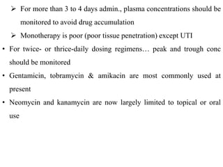  For more than 3 to 4 days admin., plasma concentrations should be
monitored to avoid drug accumulation
 Monotherapy is poor (poor tissue penetration) except UTI
• For twice- or thrice-daily dosing regimens… peak and trough conc
should be monitored
• Gentamicin, tobramycin & amikacin are most commonly used at
present
• Neomycin and kanamycin are now largely limited to topical or oral
use
 