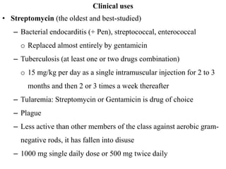 Clinical uses
• Streptomycin (the oldest and best-studied)
– Bacterial endocarditis (+ Pen), streptococcal, enterococcal
o Replaced almost entirely by gentamicin
– Tuberculosis (at least one or two drugs combination)
o 15 mg/kg per day as a single intramuscular injection for 2 to 3
months and then 2 or 3 times a week thereafter
– Tularemia: Streptomycin or Gentamicin is drug of choice
– Plague
– Less active than other members of the class against aerobic gram-
negative rods, it has fallen into disuse
– 1000 mg single daily dose or 500 mg twice daily
 