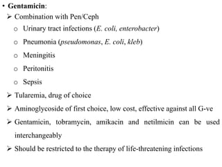 • Gentamicin:
 Combination with Pen/Ceph
o Urinary tract infections (E. coli, enterobacter)
o Pneumonia (pseudomonas, E. coli, kleb)
o Meningitis
o Peritonitis
o Sepsis
 Tularemia, drug of choice
 Aminoglycoside of first choice, low cost, effective against all G-ve
 Gentamicin, tobramycin, amikacin and netilmicin can be used
interchangeably
 Should be restricted to the therapy of life-threatening infections
 
