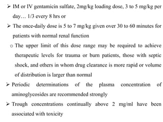  IM or IV gentamicin sulfate, 2mg/kg loading dose, 3 to 5 mg/kg per
day… 1/3 every 8 hrs or
 The once-daily dose is 5 to 7 mg/kg given over 30 to 60 minutes for
patients with normal renal function
o The upper limit of this dose range may be required to achieve
therapeutic levels for trauma or burn patients, those with septic
shock, and others in whom drug clearance is more rapid or volume
of distribution is larger than normal
 Periodic determinations of the plasma concentration of
aminoglycosides are recommended strongly
 Trough concentrations continually above 2 mg/ml have been
associated with toxicity
 