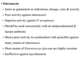 •Tobramycin
– Same as gentamicin in indications, dosage, conc & toxicity
– Poor activity against enterococci
– Superior activity against P. aeruginosa
– Should be used concurrently with an antipseudomonal β-
lactam antibiotic
– Shows poor activity in combination with penicillin against
many strains of enterococci
– Most strains of Enterococcus faecium are highly resistant
– Ineffective against mycobacteria
 