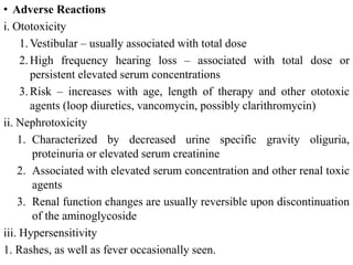 • Adverse Reactions
i. Ototoxicity
1. Vestibular – usually associated with total dose
2. High frequency hearing loss – associated with total dose or
persistent elevated serum concentrations
3. Risk – increases with age, length of therapy and other ototoxic
agents (loop diuretics, vancomycin, possibly clarithromycin)
ii. Nephrotoxicity
1. Characterized by decreased urine specific gravity oliguria,
proteinuria or elevated serum creatinine
2. Associated with elevated serum concentration and other renal toxic
agents
3. Renal function changes are usually reversible upon discontinuation
of the aminoglycoside
iii. Hypersensitivity
1. Rashes, as well as fever occasionally seen.
 