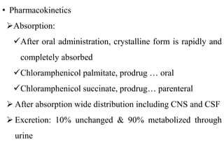 • Pharmacokinetics
Absorption:
After oral administration, crystalline form is rapidly and
completely absorbed
Chloramphenicol palmitate, prodrug … oral
Chloramphenicol succinate, prodrug… parenteral
 After absorption wide distribution including CNS and CSF
 Excretion: 10% unchanged & 90% metabolized through
urine
 