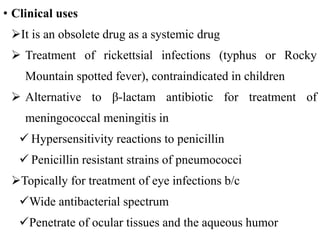 • Clinical uses
It is an obsolete drug as a systemic drug
 Treatment of rickettsial infections (typhus or Rocky
Mountain spotted fever), contraindicated in children
 Alternative to β-lactam antibiotic for treatment of
meningococcal meningitis in
 Hypersensitivity reactions to penicillin
 Penicillin resistant strains of pneumococci
Topically for treatment of eye infections b/c
Wide antibacterial spectrum
Penetrate of ocular tissues and the aqueous humor
 