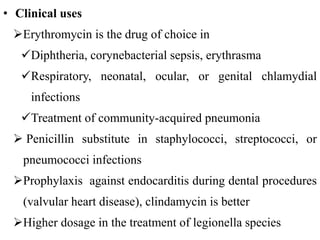 • Clinical uses
Erythromycin is the drug of choice in
Diphtheria, corynebacterial sepsis, erythrasma
Respiratory, neonatal, ocular, or genital chlamydial
infections
Treatment of community-acquired pneumonia
 Penicillin substitute in staphylococci, streptococci, or
pneumococci infections
Prophylaxis against endocarditis during dental procedures
(valvular heart disease), clindamycin is better
Higher dosage in the treatment of legionella species
 