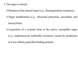3. The target is altered
Mutation of the natural target (e.g., fluoroquinolone resistance),
Target modification (e.g., ribosomal protection, macrolides and
tetracyclines)
Acquisition of a resistant form of the native, susceptible target
(e.g., staphylococcal methicillin resistance caused by production
of a low-affinity penicillin-binding protein)
 