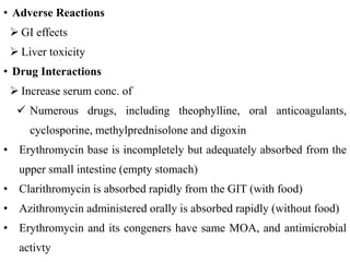 • Adverse Reactions
 GI effects
 Liver toxicity
• Drug Interactions
 Increase serum conc. of
 Numerous drugs, including theophylline, oral anticoagulants,
cyclosporine, methylprednisolone and digoxin
• Erythromycin base is incompletely but adequately absorbed from the
upper small intestine (empty stomach)
• Clarithromycin is absorbed rapidly from the GIT (with food)
• Azithromycin administered orally is absorbed rapidly (without food)
• Erythromycin and its congeners have same MOA, and antimicrobial
activty
 
