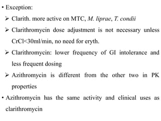 • Exception:
 Clarith. more active on MTC, M. liprae, T. condii
 Clarithromycin dose adjustment is not necessary unless
CrCl<30ml/min, no need for eryth.
 Clarithromycin: lower frequency of GI intolerance and
less frequent dosing
 Azithromycin is different from the other two in PK
properties
• Azithromycin has the same activity and clinical uses as
clarithromycin
 