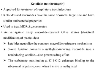 Ketolides (telithromycin)
• Approved for treatment of respiratory tract infections
• Ketolides and macrolides have the same ribosomal target site and have
similar antibacterial properties
• Used to treat MDR S. pneumoniae
• Active against many macrolide-resistant G+ve strains (structural
modification of macrolides)
 ketolides neutralize the common macrolide resistance mechanisms
 3-keto function converts a methylase-inducing macrolide into a
noninducing ketolide…also prevents drug efflux
 The carbamate substitution at C11-C12 enhances binding to the
ribosomal target site, even when the site is methylated
 