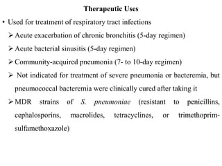 Therapeutic Uses
• Used for treatment of respiratory tract infections
Acute exacerbation of chronic bronchitis (5-day regimen)
Acute bacterial sinusitis (5-day regimen)
Community-acquired pneumonia (7- to 10-day regimen)
 Not indicated for treatment of severe pneumonia or bacteremia, but
pneumococcal bacteremia were clinically cured after taking it
MDR strains of S. pneumoniae (resistant to penicillins,
cephalosporins, macrolides, tetracyclines, or trimethoprim-
sulfamethoxazole)
 