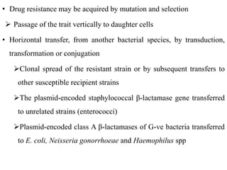• Drug resistance may be acquired by mutation and selection
 Passage of the trait vertically to daughter cells
• Horizontal transfer, from another bacterial species, by transduction,
transformation or conjugation
Clonal spread of the resistant strain or by subsequent transfers to
other susceptible recipient strains
The plasmid-encoded staphylococcal β-lactamase gene transferred
to unrelated strains (enterococci)
Plasmid-encoded class A β-lactamases of G-ve bacteria transferred
to E. coli, Neisseria gonorrhoeae and Haemophilus spp
 