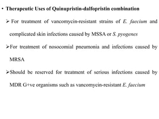 • Therapeutic Uses of Quinupristin-dalfopristin combination
 For treatment of vancomycin-resistant strains of E. faecium and
complicated skin infections caused by MSSA or S. pyogenes
For treatment of nosocomial pneumonia and infections caused by
MRSA
Should be reserved for treatment of serious infections caused by
MDR G+ve organisms such as vancomycin-resistant E. faecium
 