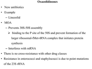 Oxazolidinones
• New antibiotics
• Example
– Linezolid
• MOA
– Prevents 30S-50S assembly
 binding to the P site of the 50S and prevent formation of the
larger ribosomal-fMet-tRNA complex that initiates protein
synthesis
– Interferes with mRNA
• There is no cross-resistance with other drug classes
• Resistance in enterococci and staphylococci is due to point mutations
of the 23S rRNA
 