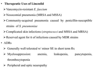 • Therapeutic Uses of Linezolid
Vancomycin-resistant E. faecium
Nosocomial pneumonia (MRSA and MSSA)
Community-acquired pneumonia caused by penicillin-susceptible
strains of S. pneumoniae
Complicated skin infections (streptococci and MSSA and MRSA)
Reserved agent for tt of infections caused by MDR strains
• ADRs
 Generally well tolerated w/ minor SE in short term Rx
 Myelosuppression: anemia, leukopenia, pancytopenia,
thrombocytopenia
 Peripheral and optic neuropathy
 
