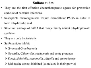 Sulfonamides
• They are the first effective chemotherapeutic agents for prevention
and cure of bacterial infections
• Susceptible microorganisms require extracellular PABA in order to
form dihydrofolic acid
• Structural analogs of PABA that competitively inhibit dihydropteroate
synthase
• They are only bacteristatic
• Sulfonamides inhibit
 G+ve and G-ve bacteria
 Nocardia, Chlamydia trachomatis and some protozoa
 E coli, klebsiella, salmonella, shigella and enterobacter
 Rickettsiae are not inhibited (stimulated in their growth)
 