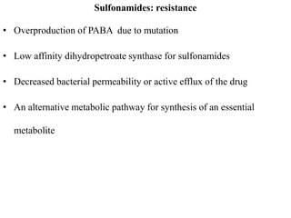 Sulfonamides: resistance
• Overproduction of PABA due to mutation
• Low affinity dihydropetroate synthase for sulfonamides
• Decreased bacterial permeability or active efflux of the drug
• An alternative metabolic pathway for synthesis of an essential
metabolite
 