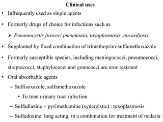 Clinical uses
• Infrequently used as single agents
• Formerly drugs of choice for infections such as
 Pneumocystis jiroveci pneumonia, toxoplasmosis, nocardiosis
• Supplanted by fixed combination of trimethoprim-sulfamethoxazole
• Formerly susceptible species, including meningococci, pneumococci,
streptococci, staphylococci and gonococci are now resistant
• Oral absorbable agents
– Sulfisoxazole, sulfamethoxazole
• To treat urinary tract infection
– Sulfadiazine + pyrimethamine (synergistic) : toxoplasmosis
– Sulfadoxine: long acting, in a combination for treatment of malaria
 