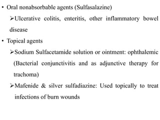 • Oral nonabsorbable agents (Sulfasalazine)
Ulcerative colitis, enteritis, other inflammatory bowel
disease
• Topical agents
Sodium Sulfacetamide solution or ointment: ophthalemic
(Bacterial conjunctivitis and as adjunctive therapy for
trachoma)
Mafenide & silver sulfadiazine: Used topically to treat
infections of burn wounds
 