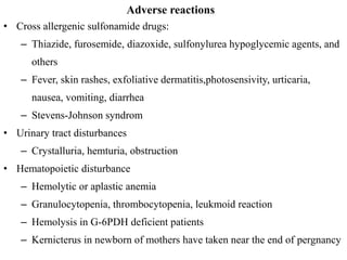Adverse reactions
• Cross allergenic sulfonamide drugs:
– Thiazide, furosemide, diazoxide, sulfonylurea hypoglycemic agents, and
others
– Fever, skin rashes, exfoliative dermatitis,photosensivity, urticaria,
nausea, vomiting, diarrhea
– Stevens-Johnson syndrom
• Urinary tract disturbances
– Crystalluria, hemturia, obstruction
• Hematopoietic disturbance
– Hemolytic or aplastic anemia
– Granulocytopenia, thrombocytopenia, leukmoid reaction
– Hemolysis in G-6PDH deficient patients
– Kernicterus in newborn of mothers have taken near the end of pergnancy
 