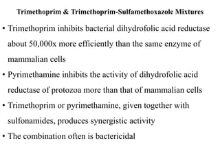 Trimethoprim & Trimethoprim-Sulfamethoxazole Mixtures
• Trimethoprim inhibits bacterial dihydrofolic acid reductase
about 50,000x more efficiently than the same enzyme of
mammalian cells
• Pyrimethamine inhibits the activity of dihydrofolic acid
reductase of protozoa more than that of mammalian cells
• Trimethoprim or pyrimethamine, given together with
sulfonamides, produces synergistic activity
• The combination often is bactericidal
 