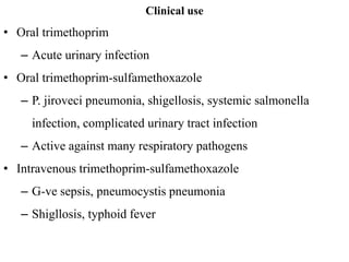 Clinical use
• Oral trimethoprim
– Acute urinary infection
• Oral trimethoprim-sulfamethoxazole
– P. jiroveci pneumonia, shigellosis, systemic salmonella
infection, complicated urinary tract infection
– Active against many respiratory pathogens
• Intravenous trimethoprim-sulfamethoxazole
– G-ve sepsis, pneumocystis pneumonia
– Shigllosis, typhoid fever
 